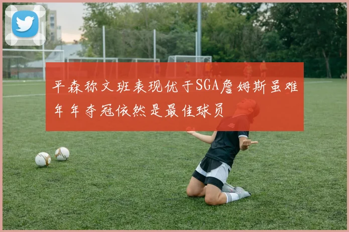平森称文班表现优于SGA詹姆斯虽难年年夺冠依然是最佳球员