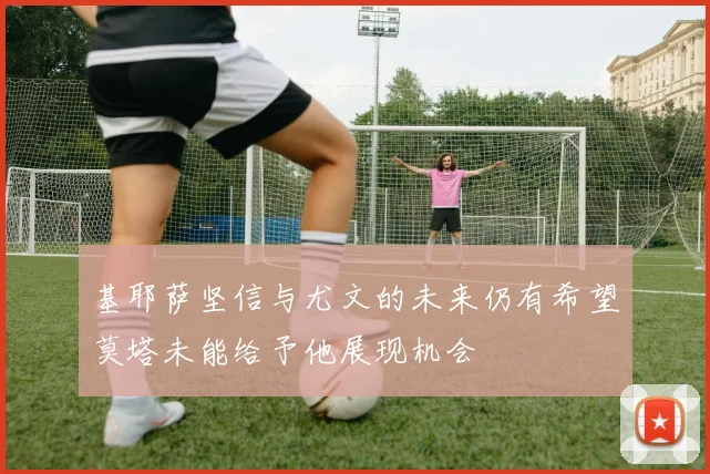 基耶萨坚信与尤文的未来仍有希望莫塔未能给予他展现机会
