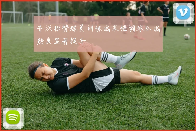 齐沃称赞球员训练成果强调球队成熟度显著提升