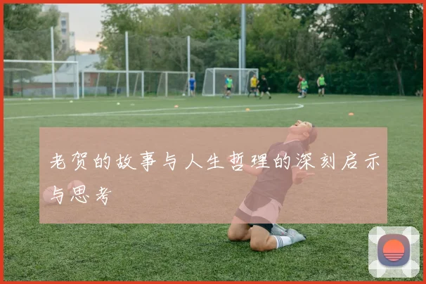老贺的故事与人生哲理的深刻启示与思考