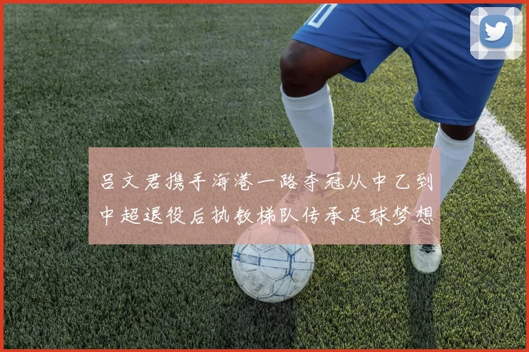 吕文君携手海港一路夺冠从中乙到中超退役后执教梯队传承足球梦想