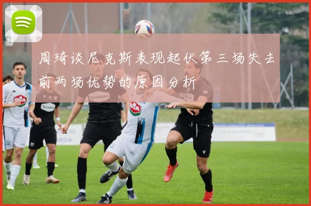 周琦谈尼克斯表现起伏第三场失去前两场优势的原因分析