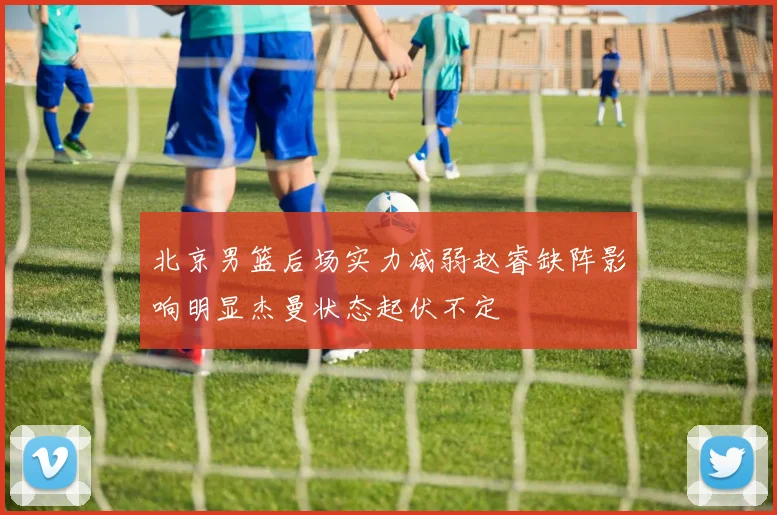 北京男篮后场实力减弱赵睿缺阵影响明显杰曼状态起伏不定