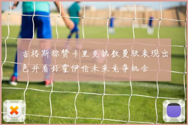 吉格斯称赞卡里克执教曼联表现出色并看好霍伊伦未来竞争机会