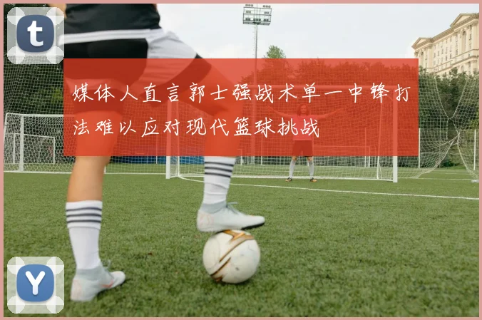 媒体人直言郭士强战术单一中锋打法难以应对现代篮球挑战
