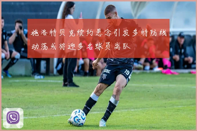 施洛特贝克续约悬念引发多特防线动荡或将迎多名球员离队