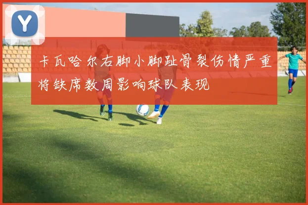 卡瓦哈尔右脚小脚趾骨裂伤情严重将缺席数周影响球队表现