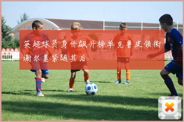 英超球员身价飙升榜单克鲁皮领衔谢尔基紧随其后