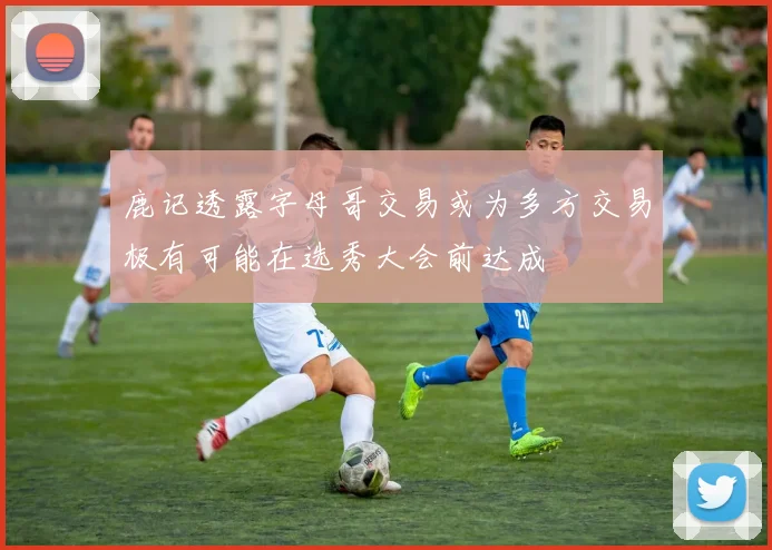 鹿记透露字母哥交易或为多方交易极有可能在选秀大会前达成