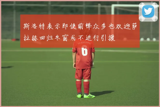 斯洛特表示即使前锋众多也欢迎萨拉赫回归冬窗或不进行引援